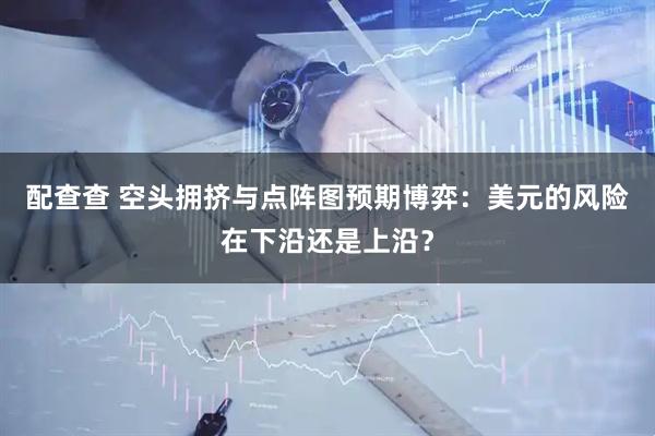 配查查 空头拥挤与点阵图预期博弈：美元的风险在下沿还是上沿？