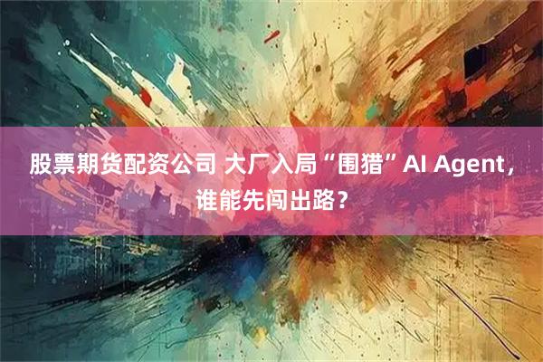 股票期货配资公司 大厂入局“围猎”AI Agent，谁能先闯出路？