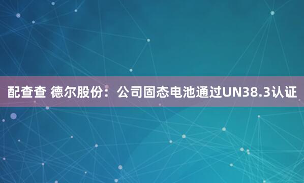 配查查 德尔股份：公司固态电池通过UN38.3认证