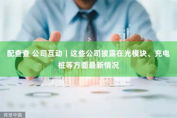 配查查 公司互动丨这些公司披露在光模块、充电桩等方面最新情况