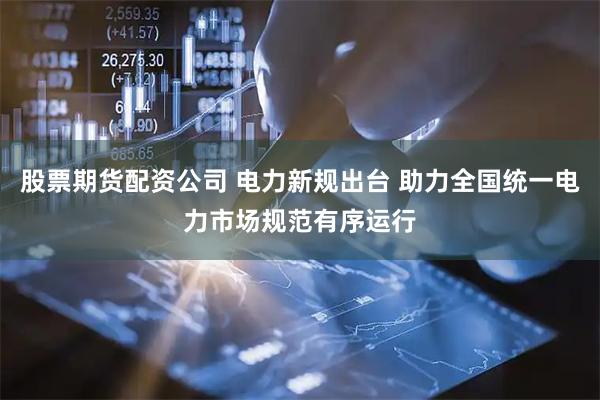 股票期货配资公司 电力新规出台 助力全国统一电力市场规范有序运行