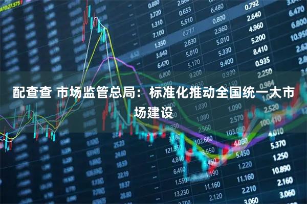 配查查 市场监管总局：标准化推动全国统一大市场建设
