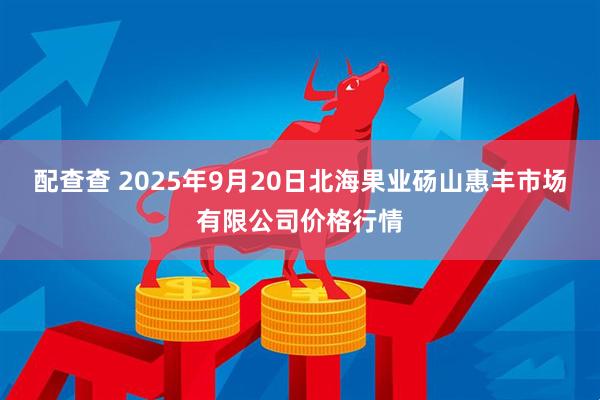 配查查 2025年9月20日北海果业砀山惠丰市场有限公司价格行情
