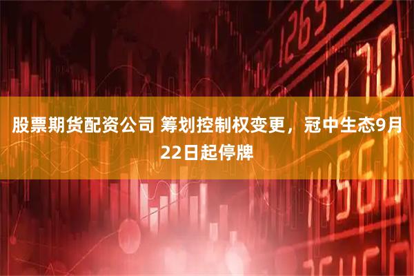 股票期货配资公司 筹划控制权变更，冠中生态9月22日起停牌