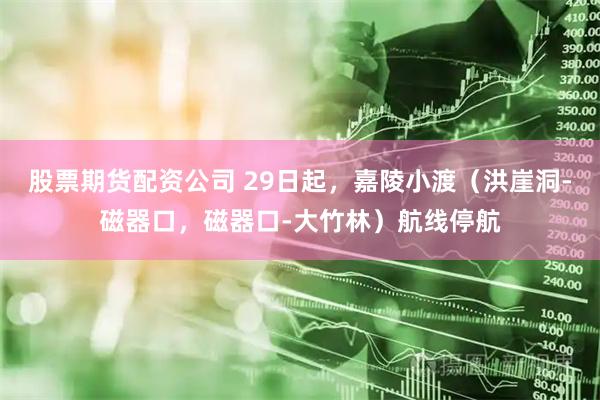 股票期货配资公司 29日起，嘉陵小渡（洪崖洞-磁器口，磁器口-大竹林）航线停航