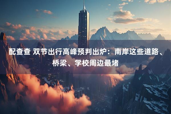 配查查 双节出行高峰预判出炉：南岸这些道路、桥梁、学校周边最堵
