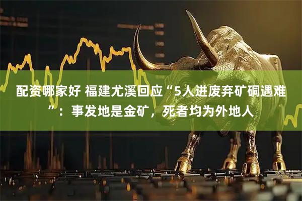 配资哪家好 福建尤溪回应“5人进废弃矿硐遇难”：事发地是金矿，死者均为外地人