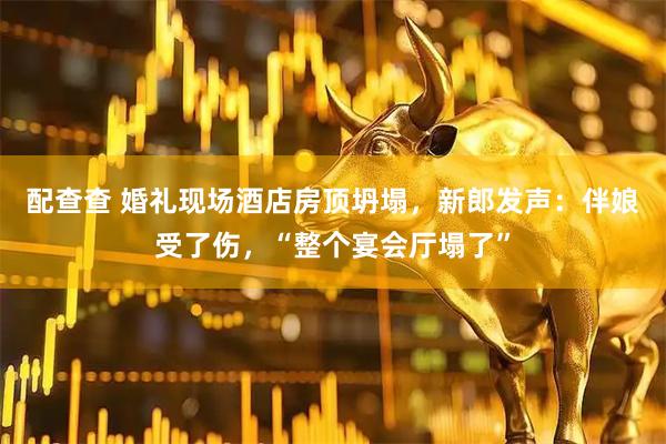 配查查 婚礼现场酒店房顶坍塌，新郎发声：伴娘受了伤，“整个宴会厅塌了”
