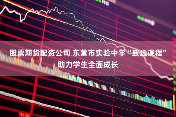 股票期货配资公司 东营市实验中学“致远课程”助力学生全面成长