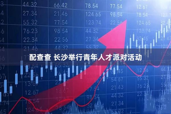 配查查 长沙举行青年人才派对活动